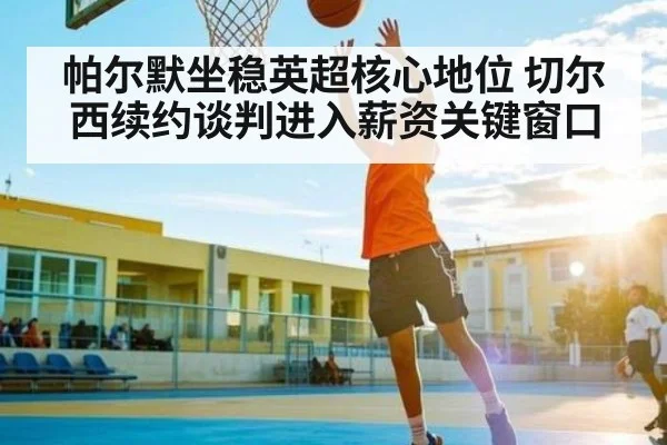 帕尔默坐稳英超核心地位 切尔西续约谈判进入薪资关键窗口