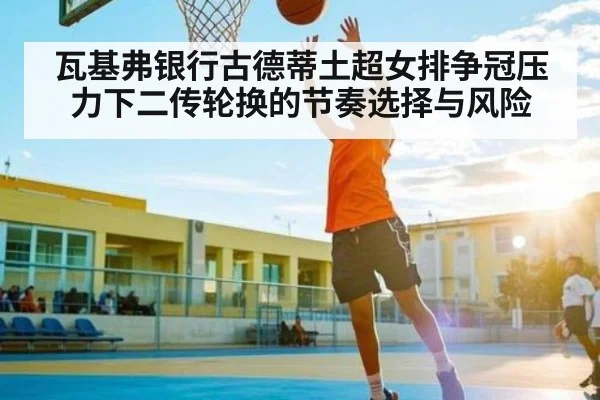 瓦基弗银行古德蒂土超女排争冠压力下二传轮换的节奏选择与风险